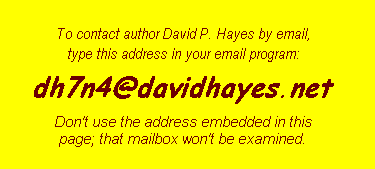 To contact author David P. Hayes by
email, please bear with his spam-deterrent procedures:
1. Begin with userid of 'david-p-hayes';
2. Remove the first hyphen;
3. Change the remaining hyphen to an underscore (the '_'
character);
4. add the usual atsign to separate userid from ISP;
5. put in ISP name: earthlink;
6. act upon the knowledge that the ISP's addresses end in '.net'
rather than '.com'.  Don't use:
mailto:dhtiabmaps@usa.net.